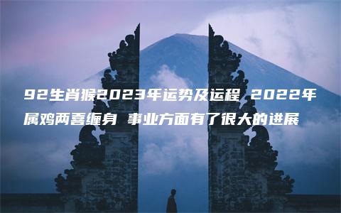 92生肖猴2023年运势及运程 2022年属鸡两喜缠身 事业方面有了很大的进展