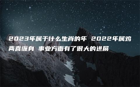 2023年属于什么生肖的年 2022年属鸡两喜缠身 事业方面有了很大的进展