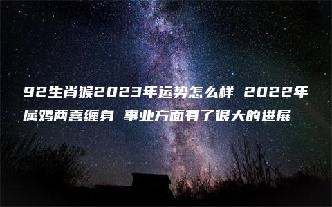 92生肖猴2023年运势怎么样 2022年属鸡两喜缠身 事业方面有了很大的进展