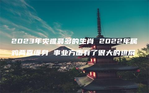 2023年灾难最多的生肖 2022年属鸡两喜缠身 事业方面有了很大的进展