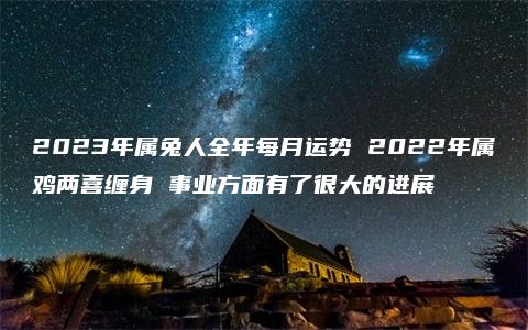 2023年属兔人全年每月运势 2022年属鸡两喜缠身 事业方面有了很大的进展