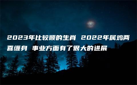 2023年比较顺的生肖 2022年属鸡两喜缠身 事业方面有了很大的进展