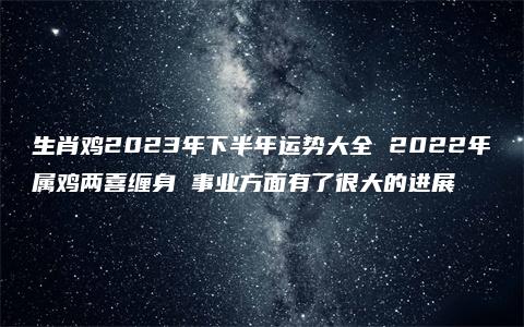 生肖鸡2023年下半年运势大全 2022年属鸡两喜缠身 事业方面有了很大的进展