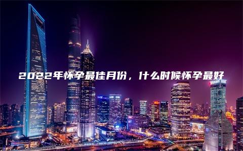 2022年怀孕最佳月份，什么时候怀孕最好