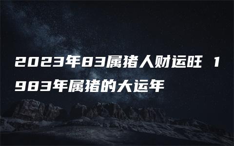 2023年83属猪人财运旺 1983年属猪的大运年