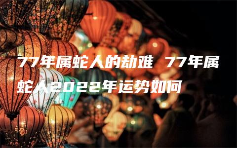 77年属蛇人的劫难 77年属蛇人2022年运势如何