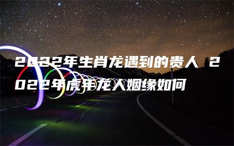 2022年生肖龙遇到的贵人 2022年虎年龙人姻缘如何