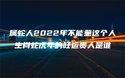 属蛇人2022年不能惹这个人 生肖蛇虎年的旺运贵人是谁