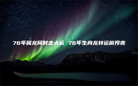 76年属龙何时走大运 76年生肖龙转运前预兆