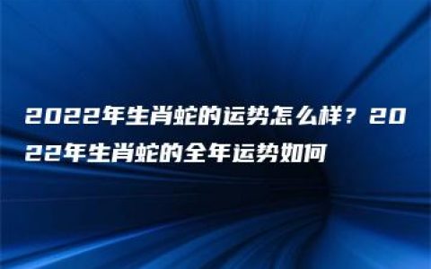 2022年生肖蛇的运势怎么样？2022年生肖蛇的全年运势如何