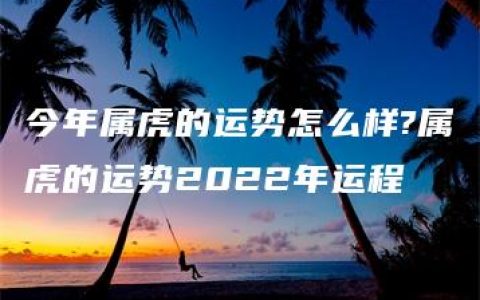 今年属虎的运势怎么样?属虎的运势2022年运程