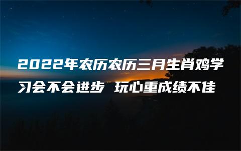 2022年农历农历三月生肖鸡学习会不会进步 玩心重成绩不佳