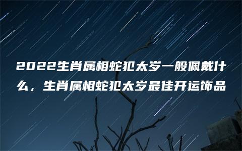 2022生肖属相蛇犯太岁一般佩戴什么，生肖属相蛇犯太岁最佳开运饰品