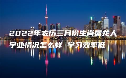 2022年农历三月份生肖属龙人学业情况怎么样 学习效率低