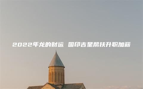 2022年龙的财运 国印吉星帮扶升职加薪