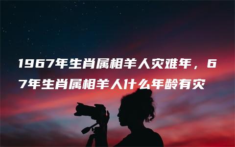 1967年生肖属相羊人灾难年，67年生肖属相羊人什么年龄有灾