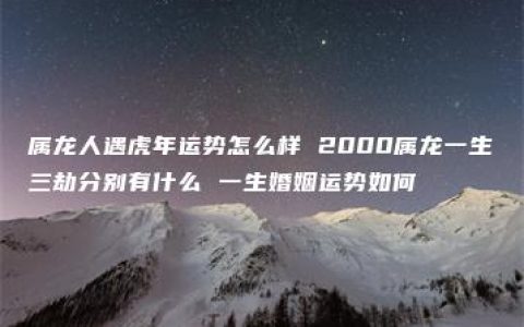 属龙人遇虎年运势怎么样 2000属龙一生三劫分别有什么 一生婚姻运势如何