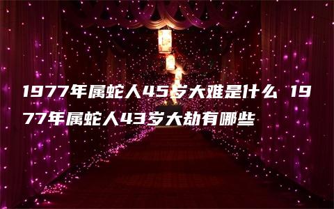 1977年属蛇人45岁大难是什么 1977年属蛇人43岁大劫有哪些