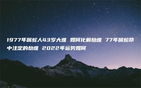 1977年属蛇人43岁大难 如何化解劫难 77年属蛇命中注定的劫难 2022年运势如何