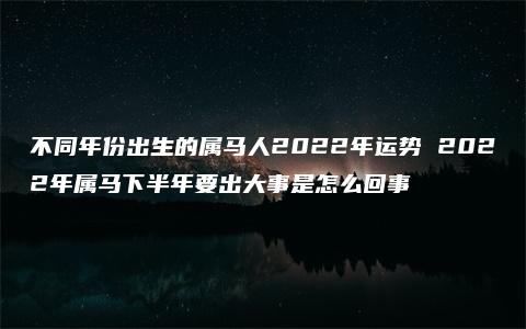 不同年份出生的属马人2022年运势 2022年属马下半年要出大事是怎么回事