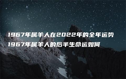 1967年属羊人在2022年的全年运势 1967年属羊人的后半生命运如何