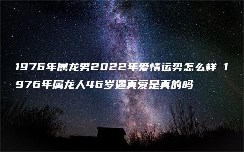 1976年属龙男2022年爱情运势怎么样 1976年属龙人46岁遇真爱是真的吗