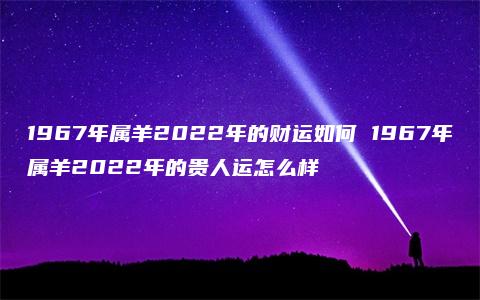 1967年属羊2022年的财运如何 1967年属羊2022年的贵人运怎么样