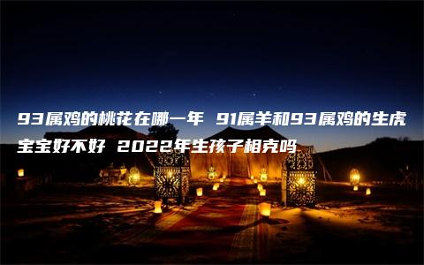 93属鸡的桃花在哪一年 91属羊和93属鸡的生虎宝宝好不好 2022年生孩子相克吗