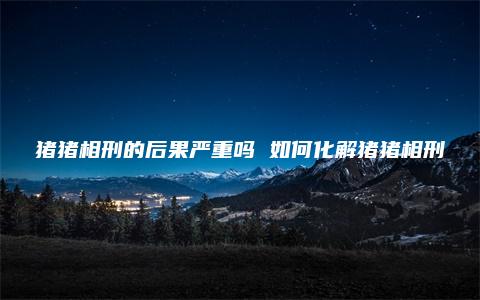 猪猪相刑的后果严重吗 如何化解猪猪相刑