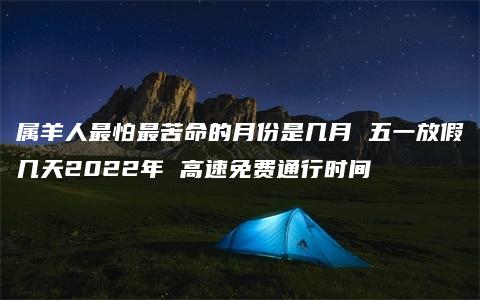 属羊人最怕最苦命的月份是几月 五一放假几天2022年 高速免费通行时间