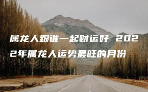 属龙人跟谁一起财运好 2022年属龙人运势最旺的月份