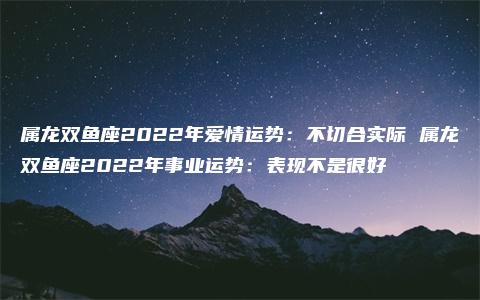 属龙双鱼座2022年爱情运势：不切合实际 属龙双鱼座2022年事业运势：表现不是很好