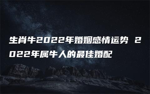 生肖牛2022年婚姻感情运势 2022年属牛人的最佳婚配