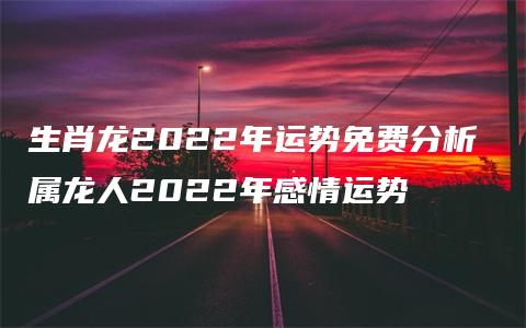 生肖龙2022年运势免费分析 属龙人2022年感情运势