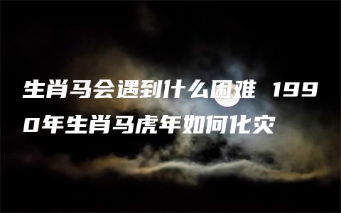 生肖马会遇到什么困难 1990年生肖马虎年如何化灾