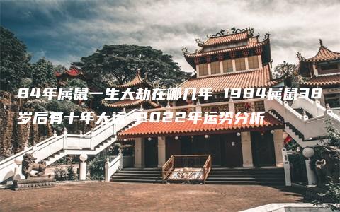 84年属鼠一生大劫在哪几年 1984属鼠38岁后有十年大运 2022年运势分析