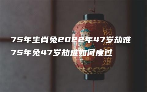 75年生肖兔2022年47岁劫难 75年兔47岁劫难如何度过