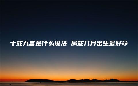 十蛇九富是什么说法 属蛇几月出生最好命