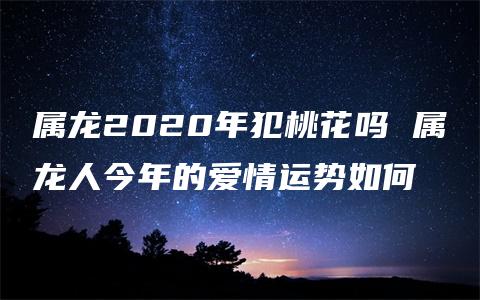 属龙2020年犯桃花吗 属龙人今年的爱情运势如何