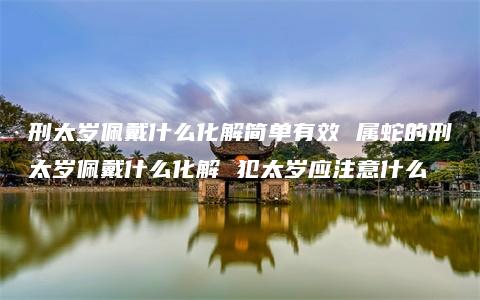 刑太岁佩戴什么化解简单有效 属蛇的刑太岁佩戴什么化解 犯太岁应注意什么