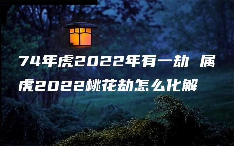 74年虎2022年有一劫 属虎2022桃花劫怎么化解