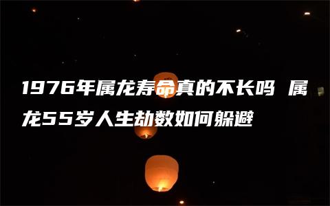 1976年属龙寿命真的不长吗 属龙55岁人生劫数如何躲避