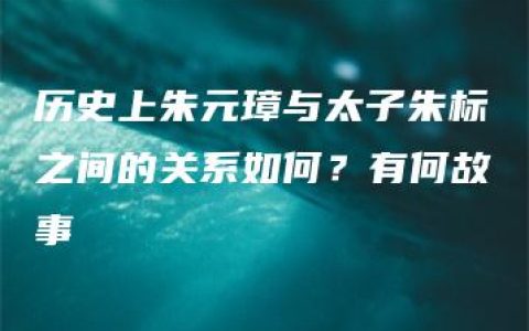 历史上朱元璋与太子朱标之间的关系如何？有何故事