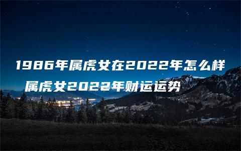 1986年属虎女在2022年怎么样 属虎女2022年财运运势