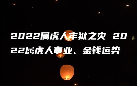 2022属虎人牢狱之灾 2022属虎人事业、金钱运势