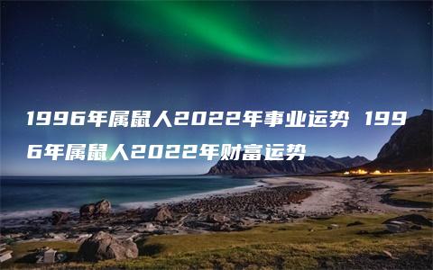 1996年属鼠人2022年事业运势 1996年属鼠人2022年财富运势