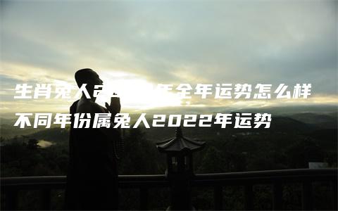 生肖兔人2022年全年运势怎么样 不同年份属兔人2022年运势