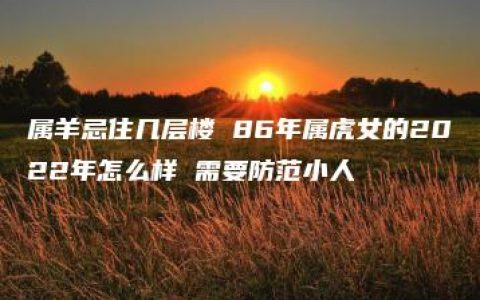 属羊忌住几层楼 86年属虎女的2022年怎么样 需要防范小人