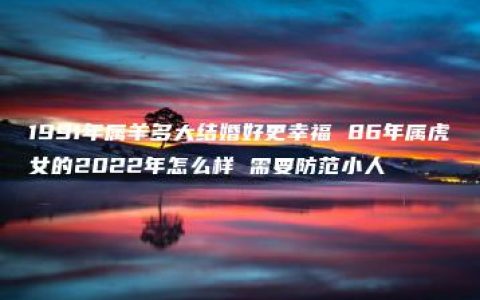 1991年属羊多大结婚好更幸福 86年属虎女的2022年怎么样 需要防范小人