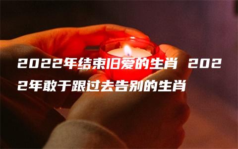 2022年结束旧爱的生肖 2022年敢于跟过去告别的生肖